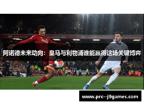 阿诺德未来动向：皇马与利物浦谁能赢得这场关键博弈