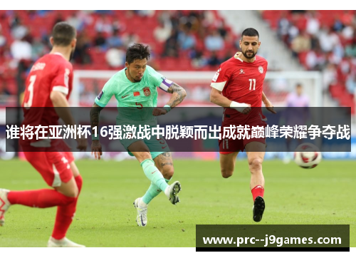 谁将在亚洲杯16强激战中脱颖而出成就巅峰荣耀争夺战