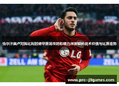 恰尔汗奥卢对阵比利时德甲赛场攻防影响力深度解析战术价值与比赛走势 恰尔汗奥卢对阵比利时德甲赛场攻防影响力深度解析战术价值与比赛走势