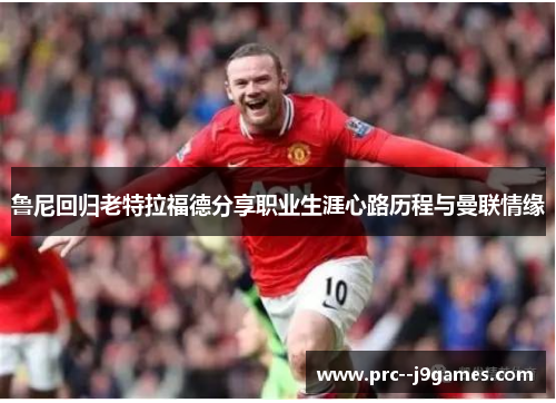 鲁尼回归老特拉福德分享职业生涯心路历程与曼联情缘