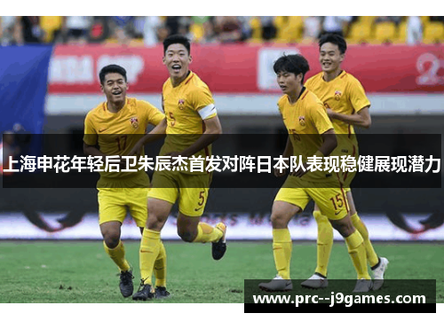 上海申花年轻后卫朱辰杰首发对阵日本队表现稳健展现潜力