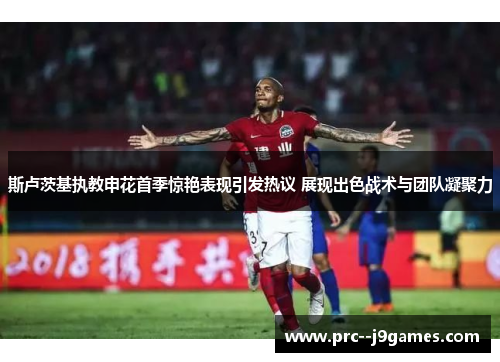 斯卢茨基执教申花首季惊艳表现引发热议 展现出色战术与团队凝聚力 斯卢茨基执教申花首季惊艳表现引发热议 展现出色战术与团队凝聚力